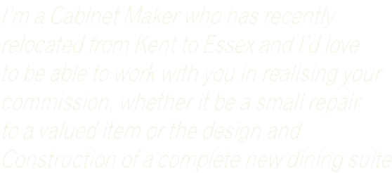 I’m a Cabinet Maker who has recently  relocated from Kent to Essex and I’d love  to be able to work with you in realising your  commission, whether it be a small repair  to a valued item or the design and  Construction of a complete new dining suite